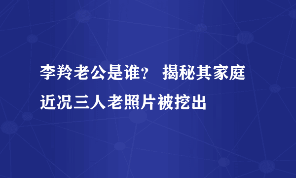 李羚老公是谁？ 揭秘其家庭近况三人老照片被挖出