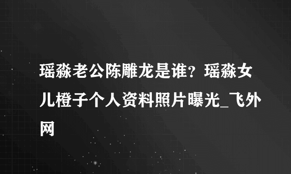 瑶淼老公陈雕龙是谁？瑶淼女儿橙子个人资料照片曝光_飞外网