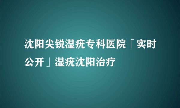 沈阳尖锐湿疣专科医院「实时公开」湿疣沈阳治疗