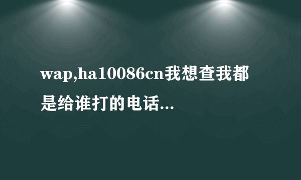 wap,ha10086cn我想查我都是给谁打的电话，我想拉个号码清单