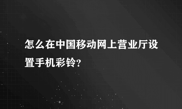 怎么在中国移动网上营业厅设置手机彩铃？