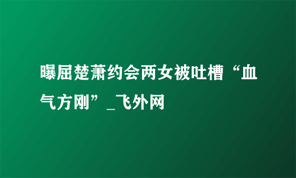 曝屈楚萧约会两女被吐槽“血气方刚”_飞外网