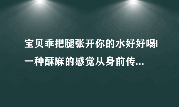 宝贝乖把腿张开你的水好好喝|一种酥麻的感觉从身前传来-情感口述