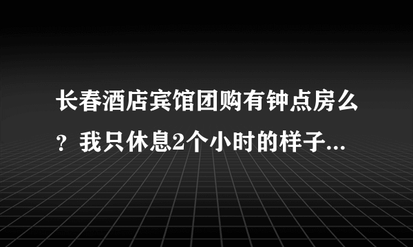 长春酒店宾馆团购有钟点房么？我只休息2个小时的样子就要上火车了~