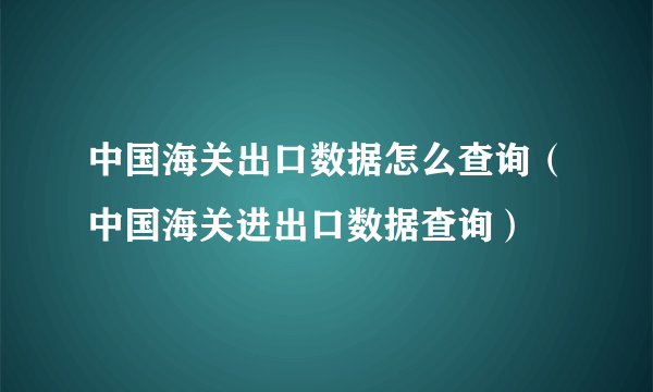 中国海关出口数据怎么查询（中国海关进出口数据查询）