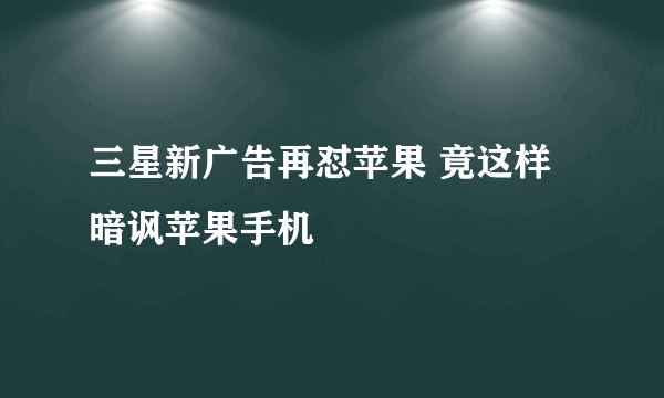 三星新广告再怼苹果 竟这样暗讽苹果手机