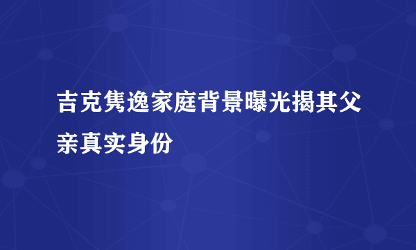 吉克隽逸家庭背景曝光揭其父亲真实身份