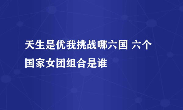 天生是优我挑战哪六国 六个国家女团组合是谁