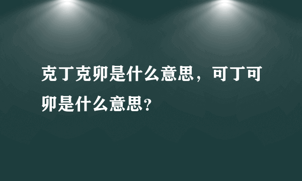 克丁克卯是什么意思，可丁可卯是什么意思？