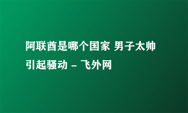 阿联酋是哪个国家 男子太帅引起骚动 - 飞外网