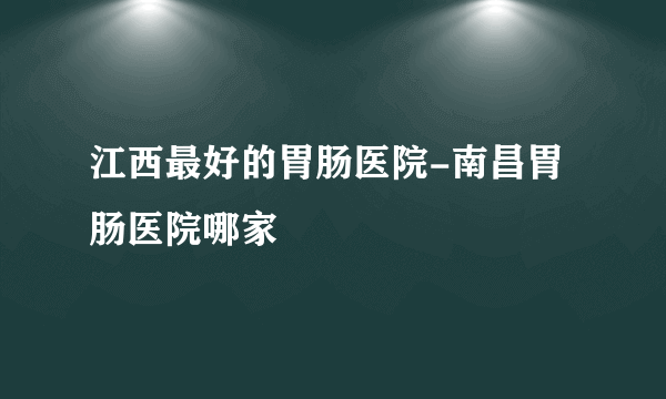 江西最好的胃肠医院-南昌胃肠医院哪家