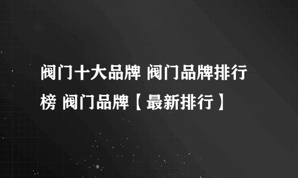 阀门十大品牌 阀门品牌排行榜 阀门品牌【最新排行】