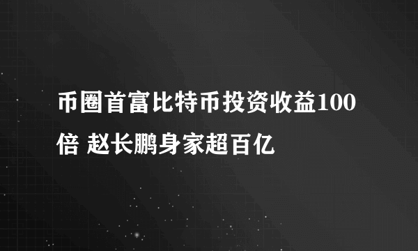 币圈首富比特币投资收益100倍 赵长鹏身家超百亿