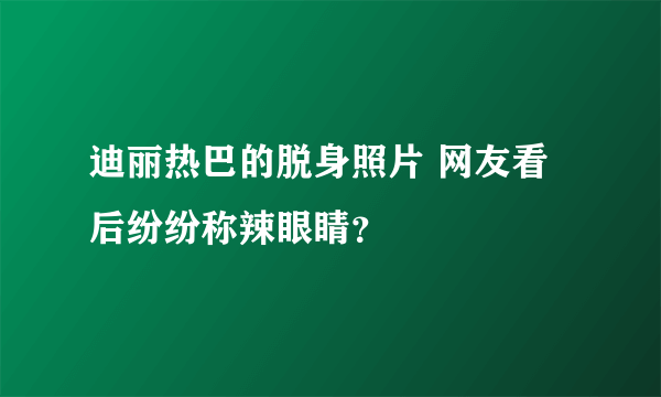 迪丽热巴的脱身照片 网友看后纷纷称辣眼睛？