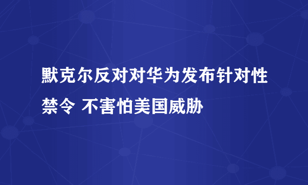 默克尔反对对华为发布针对性禁令 不害怕美国威胁