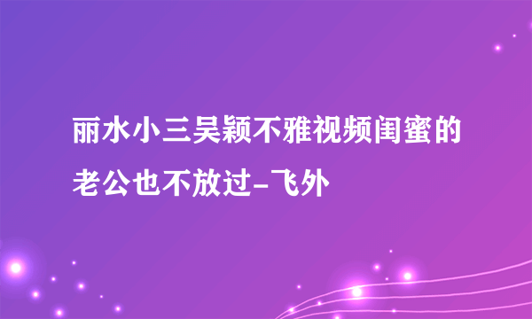 丽水小三吴颖不雅视频闺蜜的老公也不放过-飞外