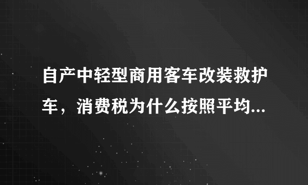 自产中轻型商用客车改装救护车，消费税为什么按照平均售价计算消费税而不按照实际售价？