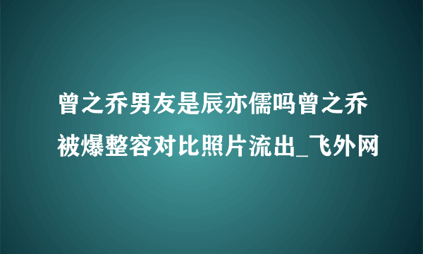 曾之乔男友是辰亦儒吗曾之乔被爆整容对比照片流出_飞外网