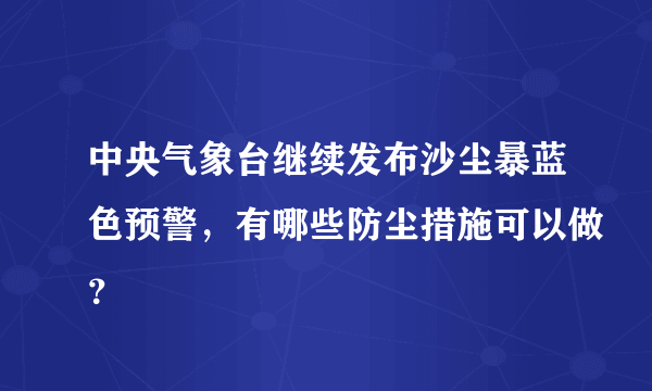 中央气象台继续发布沙尘暴蓝色预警，有哪些防尘措施可以做？