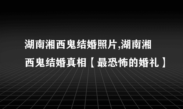 湖南湘西鬼结婚照片,湖南湘西鬼结婚真相【最恐怖的婚礼】