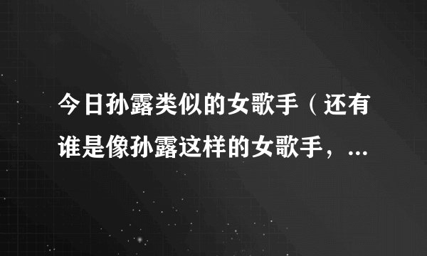 今日孙露类似的女歌手（还有谁是像孙露这样的女歌手，翻唱别人的歌，声音特别的）