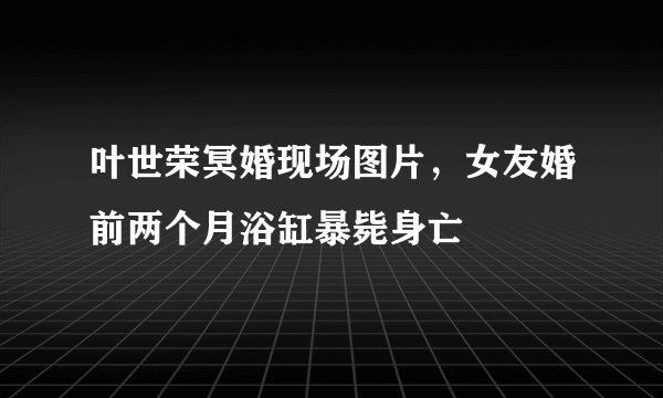 叶世荣冥婚现场图片，女友婚前两个月浴缸暴毙身亡 