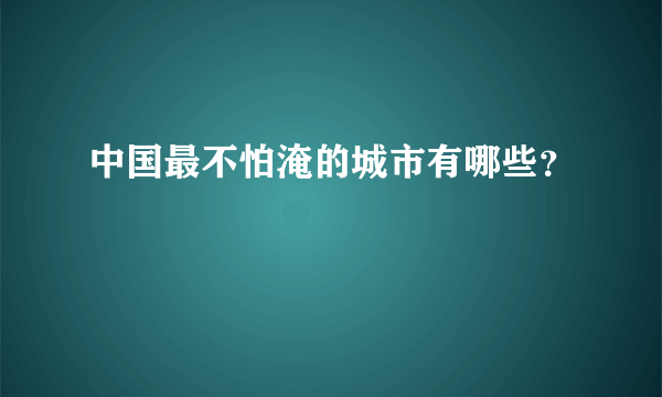 中国最不怕淹的城市有哪些？