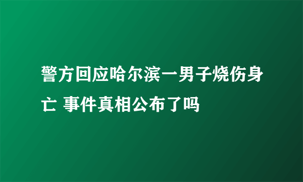 警方回应哈尔滨一男子烧伤身亡 事件真相公布了吗