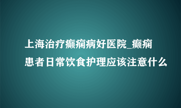 上海治疗癫痫病好医院_癫痫患者日常饮食护理应该注意什么