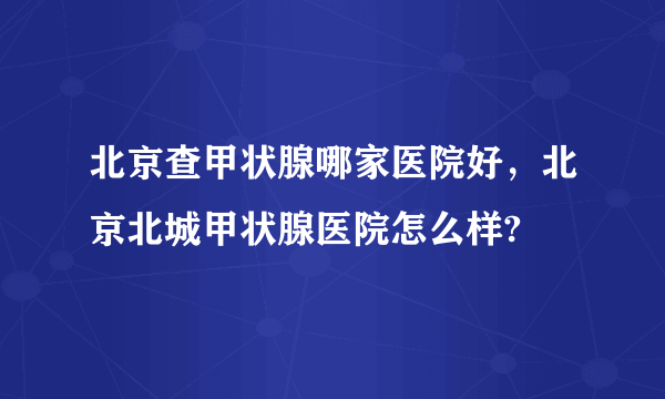 北京查甲状腺哪家医院好，北京北城甲状腺医院怎么样?