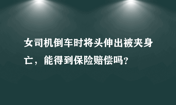 女司机倒车时将头伸出被夹身亡，能得到保险赔偿吗？