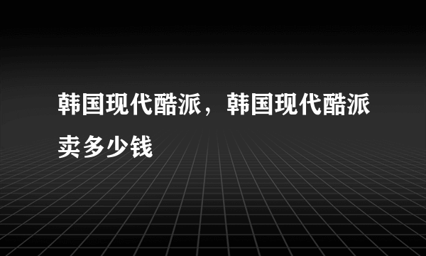 韩国现代酷派，韩国现代酷派卖多少钱