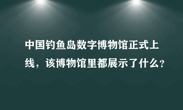 中国钓鱼岛数字博物馆正式上线，该博物馆里都展示了什么？