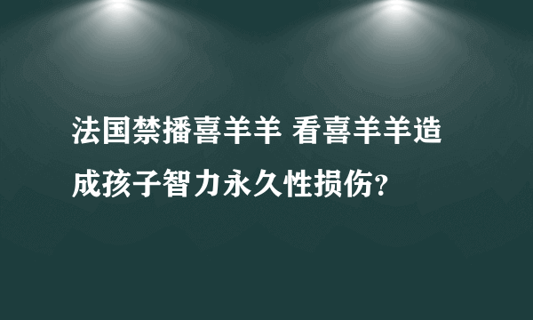 法国禁播喜羊羊 看喜羊羊造成孩子智力永久性损伤？