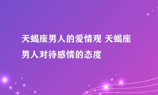 天蝎座男人的爱情观 天蝎座男人对待感情的态度