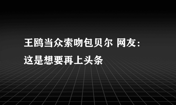 王鸥当众索吻包贝尔 网友：这是想要再上头条