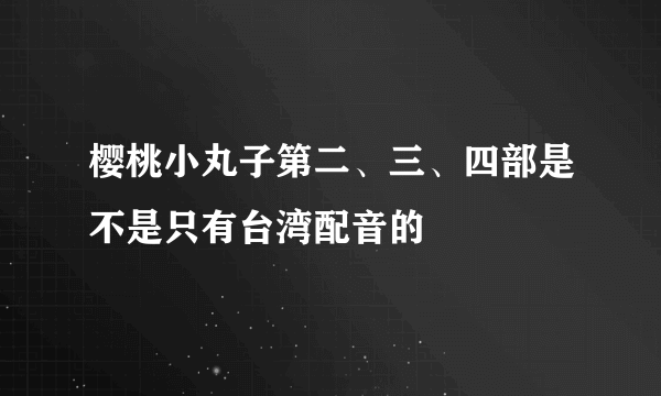 樱桃小丸子第二、三、四部是不是只有台湾配音的