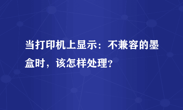 当打印机上显示：不兼容的墨盒时，该怎样处理？