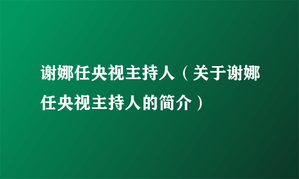 谢娜任央视主持人（关于谢娜任央视主持人的简介）