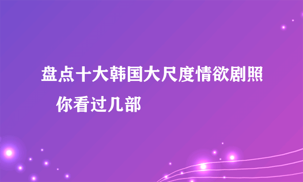 盘点十大韩国大尺度情欲剧照   你看过几部