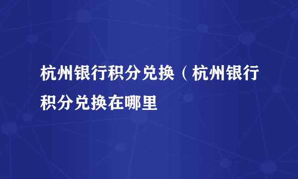 杭州银行积分兑换（杭州银行积分兑换在哪里