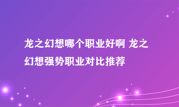 龙之幻想哪个职业好啊 龙之幻想强势职业对比推荐