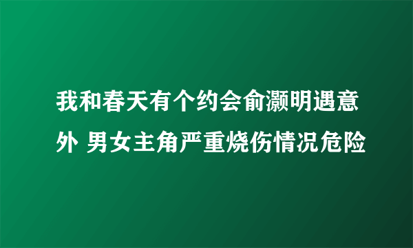 我和春天有个约会俞灏明遇意外 男女主角严重烧伤情况危险