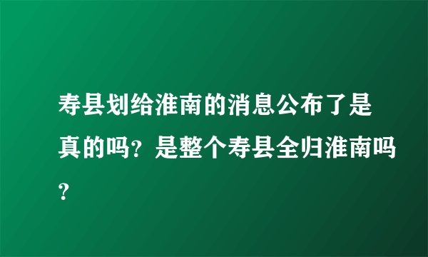 寿县划给淮南的消息公布了是真的吗？是整个寿县全归淮南吗？