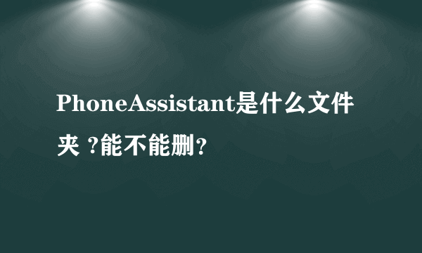 PhoneAssistant是什么文件夹 ?能不能删？