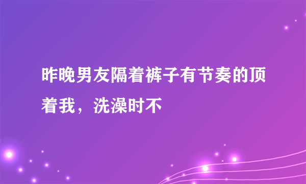 昨晚男友隔着裤子有节奏的顶着我，洗澡时不