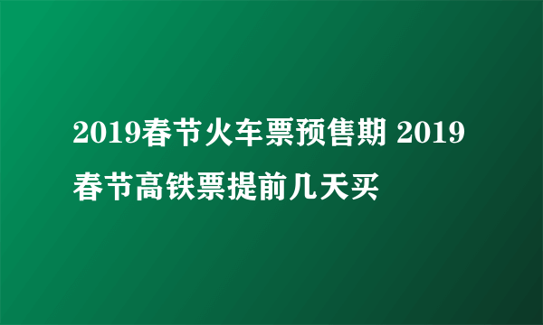 2019春节火车票预售期 2019春节高铁票提前几天买