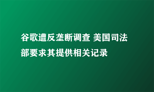 谷歌遭反垄断调查 美国司法部要求其提供相关记录