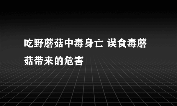 吃野蘑菇中毒身亡 误食毒蘑菇带来的危害