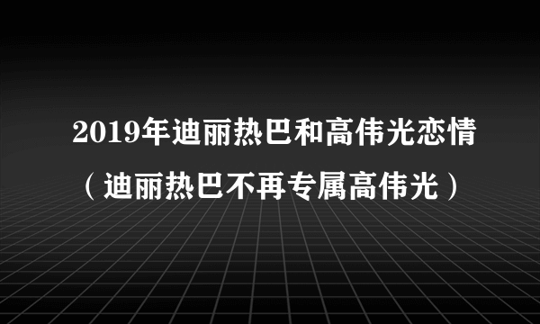 2019年迪丽热巴和高伟光恋情（迪丽热巴不再专属高伟光）